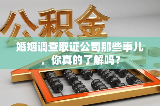 周宁婚姻调查取证公司那些事儿，你真的了解吗？